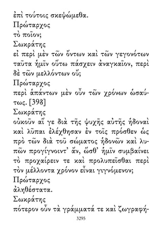 ἐπὶ τούτοις σκεψώμεθα.
Πρώταρχος
τὸ ποῖον;
Σωκράτης
εἰ περὶ μὲν τῶν ὄντων καὶ τῶν γεγονότων
ταῦτα ἡμῖν οὕτω πάσχειν ἀναγκαῖον, περὶ
δὲ τῶν μελλόντων οὔ;
Πρώταρχος
περὶ ἁπάντων μὲν οὖν τῶν χρόνων ὡσαύ-
τως. [39δ]
Σωκράτης
οὐκοῦν αἵ γε διὰ τῆς ψυχῆς αὐτῆς ἡδοναὶ
καὶ λῦπαι ἐλέχθησαν ἐν τοῖς πρόσθεν ὡς
πρὸ τῶν διὰ τοῦ σώματος ἡδονῶν καὶ λυ-
πῶν προγίγνοιντ᾽ ἄν, ὥσθ᾽ ἡμῖν συμβαίνει
τὸ προχαίρειν τε καὶ προλυπεῖσθαι περὶ
τὸν μέλλοντα χρόνον εἶναι γιγνόμενον;
Πρώταρχος
ἀληθέστατα.
Σωκράτης
πότερον οὖν τὰ γράμματά τε καὶ ζωγραφή-
3295
 