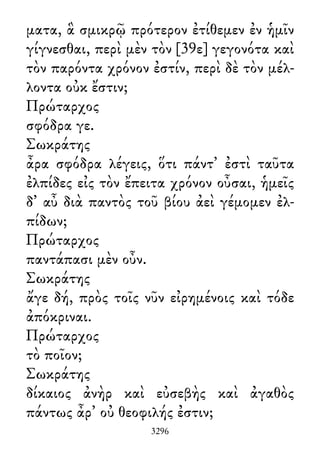ματα, ἃ σμικρῷ πρότερον ἐτίθεμεν ἐν ἡμῖν
γίγνεσθαι, περὶ μὲν τὸν [39ε] γεγονότα καὶ
τὸν παρόντα χρόνον ἐστίν, περὶ δὲ τὸν μέλ-
λοντα οὐκ ἔστιν;
Πρώταρχος
σφόδρα γε.
Σωκράτης
ἆρα σφόδρα λέγεις, ὅτι πάντ᾽ ἐστὶ ταῦτα
ἐλπίδες εἰς τὸν ἔπειτα χρόνον οὖσαι, ἡμεῖς
δ᾽ αὖ διὰ παντὸς τοῦ βίου ἀεὶ γέμομεν ἐλ-
πίδων;
Πρώταρχος
παντάπασι μὲν οὖν.
Σωκράτης
ἄγε δή, πρὸς τοῖς νῦν εἰρημένοις καὶ τόδε
ἀπόκριναι.
Πρώταρχος
τὸ ποῖον;
Σωκράτης
δίκαιος ἀνὴρ καὶ εὐσεβὴς καὶ ἀγαθὸς
πάντως ἆρ᾽ οὐ θεοφιλής ἐστιν;
3296
 