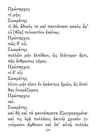 Πρώταρχος
τί μήν;
Σωκράτης
τί δέ; ἄδικός τε καὶ παντάπασι κακὸς ἆρ᾽
οὐ [40α] τοὐναντίον ἐκείνῳ;
Πρώταρχος
πῶς δ᾽ οὔ;
Σωκράτης
πολλῶν μὴν ἐλπίδων, ὡς ἐλέγομεν ἄρτι,
πᾶς ἄνθρωπος γέμει;
Πρώταρχος
τί δ᾽ οὔ;
Σωκράτης
λόγοι μήν εἰσιν ἐν ἑκάστοις ἡμῶν, ἃς ἐλπί-
δας ὀνομάζομεν;
Πρώταρχος
ναί.
Σωκράτης
καὶ δὴ καὶ τὰ φαντάσματα ἐζωγραφημένα·
καί τις ὁρᾷ πολλάκις ἑαυτῷ χρυσὸν γι-
γνόμενον ἄφθονον καὶ ἐπ᾽ αὐτῷ πολλὰς
3297
 