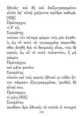 ἡδονάς· καὶ δὴ καὶ ἐνεζωγραφημένον
αὐτὸν ἐφ᾽ αὑτῷ χαίροντα σφόδρα καθορᾷ.
[40β]
Πρώταρχος
τί δ᾽ οὔ;
Σωκράτης
τούτων οὖν πότερα φῶμεν τοῖς μὲν ἀγαθο-
ῖς ὡς τὸ πολὺ τὰ γεγραμμένα παρατίθε-
σθαι ἀληθῆ διὰ τὸ θεοφιλεῖς εἶναι, τοῖς δὲ
κακοῖς ὡς αὖ τὸ πολὺ τοὐναντίον, ἢ μὴ
φῶμεν;
Πρώταρχος
καὶ μάλα φατέον.
Σωκράτης
οὐκοῦν καὶ τοῖς κακοῖς ἡδοναί γε οὐδὲν ἧτ-
τον πάρεισιν ἐζωγραφημέναι, ψευδεῖς δὲ
αὗταί που.
Πρώταρχος
τί μήν; [40ξ]
Σωκράτης
ψευδέσιν ἄρα ἡδοναῖς τὰ πολλὰ οἱ πονηροὶ
3298
 