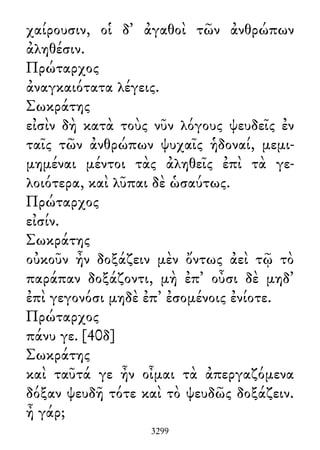 χαίρουσιν, οἱ δ᾽ ἀγαθοὶ τῶν ἀνθρώπων
ἀληθέσιν.
Πρώταρχος
ἀναγκαιότατα λέγεις.
Σωκράτης
εἰσὶν δὴ κατὰ τοὺς νῦν λόγους ψευδεῖς ἐν
ταῖς τῶν ἀνθρώπων ψυχαῖς ἡδοναί, μεμι-
μημέναι μέντοι τὰς ἀληθεῖς ἐπὶ τὰ γε-
λοιότερα, καὶ λῦπαι δὲ ὡσαύτως.
Πρώταρχος
εἰσίν.
Σωκράτης
οὐκοῦν ἦν δοξάζειν μὲν ὄντως ἀεὶ τῷ τὸ
παράπαν δοξάζοντι, μὴ ἐπ᾽ οὖσι δὲ μηδ᾽
ἐπὶ γεγονόσι μηδὲ ἐπ᾽ ἐσομένοις ἐνίοτε.
Πρώταρχος
πάνυ γε. [40δ]
Σωκράτης
καὶ ταῦτά γε ἦν οἶμαι τὰ ἀπεργαζόμενα
δόξαν ψευδῆ τότε καὶ τὸ ψευδῶς δοξάζειν.
ἦ γάρ;
3299
 