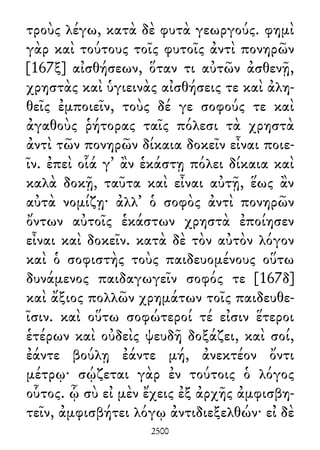 τροὺς λέγω, κατὰ δὲ φυτὰ γεωργούς. φημὶ
γὰρ καὶ τούτους τοῖς φυτοῖς ἀντὶ πονηρῶν
[167ξ] αἰσθήσεων, ὅταν τι αὐτῶν ἀσθενῇ,
χρηστὰς καὶ ὑγιεινὰς αἰσθήσεις τε καὶ ἀλη-
θεῖς ἐμποιεῖν, τοὺς δέ γε σοφούς τε καὶ
ἀγαθοὺς ῥήτορας ταῖς πόλεσι τὰ χρηστὰ
ἀντὶ τῶν πονηρῶν δίκαια δοκεῖν εἶναι ποιε-
ῖν. ἐπεὶ οἷά γ᾽ ἂν ἑκάστῃ πόλει δίκαια καὶ
καλὰ δοκῇ, ταῦτα καὶ εἶναι αὐτῇ, ἕως ἂν
αὐτὰ νομίζῃ· ἀλλ᾽ ὁ σοφὸς ἀντὶ πονηρῶν
ὄντων αὐτοῖς ἑκάστων χρηστὰ ἐποίησεν
εἶναι καὶ δοκεῖν. κατὰ δὲ τὸν αὐτὸν λόγον
καὶ ὁ σοφιστὴς τοὺς παιδευομένους οὕτω
δυνάμενος παιδαγωγεῖν σοφός τε [167δ]
καὶ ἄξιος πολλῶν χρημάτων τοῖς παιδευθε-
ῖσιν. καὶ οὕτω σοφώτεροί τέ εἰσιν ἕτεροι
ἑτέρων καὶ οὐδεὶς ψευδῆ δοξάζει, καὶ σοί,
ἐάντε βούλῃ ἐάντε μή, ἀνεκτέον ὄντι
μέτρῳ· σῴζεται γὰρ ἐν τούτοις ὁ λόγος
οὗτος. ᾧ σὺ εἰ μὲν ἔχεις ἐξ ἀρχῆς ἀμφισβη-
τεῖν, ἀμφισβήτει λόγῳ ἀντιδιεξελθών· εἰ δὲ
2500
 
