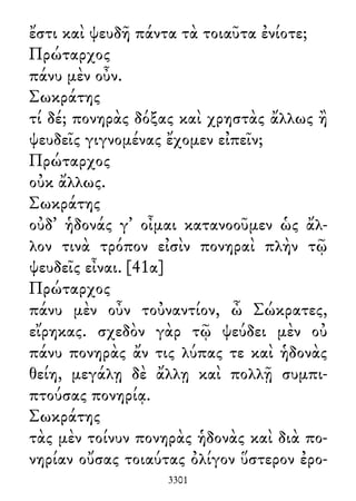 ἔστι καὶ ψευδῆ πάντα τὰ τοιαῦτα ἐνίοτε;
Πρώταρχος
πάνυ μὲν οὖν.
Σωκράτης
τί δέ; πονηρὰς δόξας καὶ χρηστὰς ἄλλως ἢ
ψευδεῖς γιγνομένας ἔχομεν εἰπεῖν;
Πρώταρχος
οὐκ ἄλλως.
Σωκράτης
οὐδ᾽ ἡδονάς γ᾽ οἶμαι κατανοοῦμεν ὡς ἄλ-
λον τινὰ τρόπον εἰσὶν πονηραὶ πλὴν τῷ
ψευδεῖς εἶναι. [41α]
Πρώταρχος
πάνυ μὲν οὖν τοὐναντίον, ὦ Σώκρατες,
εἴρηκας. σχεδὸν γὰρ τῷ ψεύδει μὲν οὐ
πάνυ πονηρὰς ἄν τις λύπας τε καὶ ἡδονὰς
θείη, μεγάλῃ δὲ ἄλλῃ καὶ πολλῇ συμπι-
πτούσας πονηρίᾳ.
Σωκράτης
τὰς μὲν τοίνυν πονηρὰς ἡδονὰς καὶ διὰ πο-
νηρίαν οὔσας τοιαύτας ὀλίγον ὕστερον ἐρο-
3301
 