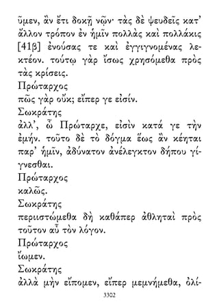 ῦμεν, ἂν ἔτι δοκῇ νῷν· τὰς δὲ ψευδεῖς κατ᾽
ἄλλον τρόπον ἐν ἡμῖν πολλὰς καὶ πολλάκις
[41β] ἐνούσας τε καὶ ἐγγιγνομένας λε-
κτέον. τούτῳ γὰρ ἴσως χρησόμεθα πρὸς
τὰς κρίσεις.
Πρώταρχος
πῶς γὰρ οὔκ; εἴπερ γε εἰσίν.
Σωκράτης
ἀλλ᾽, ὦ Πρώταρχε, εἰσὶν κατά γε τὴν
ἐμήν. τοῦτο δὲ τὸ δόγμα ἕως ἂν κέηται
παρ᾽ ἡμῖν, ἀδύνατον ἀνέλεγκτον δήπου γί-
γνεσθαι.
Πρώταρχος
καλῶς.
Σωκράτης
περιιστώμεθα δὴ καθάπερ ἀθληταὶ πρὸς
τοῦτον αὖ τὸν λόγον.
Πρώταρχος
ἴωμεν.
Σωκράτης
ἀλλὰ μὴν εἴπομεν, εἴπερ μεμνήμεθα, ὀλί-
3302
 