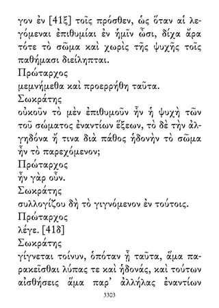 γον ἐν [41ξ] τοῖς πρόσθεν, ὡς ὅταν αἱ λε-
γόμεναι ἐπιθυμίαι ἐν ἡμῖν ὦσι, δίχα ἄρα
τότε τὸ σῶμα καὶ χωρὶς τῆς ψυχῆς τοῖς
παθήμασι διείληπται.
Πρώταρχος
μεμνήμεθα καὶ προερρήθη ταῦτα.
Σωκράτης
οὐκοῦν τὸ μὲν ἐπιθυμοῦν ἦν ἡ ψυχὴ τῶν
τοῦ σώματος ἐναντίων ἕξεων, τὸ δὲ τὴν ἀλ-
γηδόνα ἤ τινα διὰ πάθος ἡδονὴν τὸ σῶμα
ἦν τὸ παρεχόμενον;
Πρώταρχος
ἦν γὰρ οὖν.
Σωκράτης
συλλογίζου δὴ τὸ γιγνόμενον ἐν τούτοις.
Πρώταρχος
λέγε. [41δ]
Σωκράτης
γίγνεται τοίνυν, ὁπόταν ᾖ ταῦτα, ἅμα πα-
ρακεῖσθαι λύπας τε καὶ ἡδονάς, καὶ τούτων
αἰσθήσεις ἅμα παρ᾽ ἀλλήλας ἐναντίων
3303
 