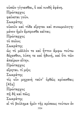 οὐσῶν γίγνεσθαι, ὃ καὶ νυνδὴ ἐφάνη.
Πρώταρχος
φαίνεται γοῦν.
Σωκράτης
οὐκοῦν καὶ τόδε εἴρηται καὶ συνωμολογη-
μένον ἡμῖν ἔμπροσθε κεῖται;
Πρώταρχος
τὸ ποῖον;
Σωκράτης
ὡς τὸ μᾶλλόν τε καὶ ἧττον ἄμφω τούτω
δέχεσθον, λύπη τε καὶ ἡδονή, καὶ ὅτι τῶν
ἀπείρων εἴτην.
Πρώταρχος
εἴρηται. τί μήν;
Σωκράτης
τίς οὖν μηχανὴ ταῦτ᾽ ὀρθῶς κρίνεσθαι;
[41ε]
Πρώταρχος
πῇ δὴ καὶ πῶς;
Σωκράτης
εἰ τὸ βούλημα ἡμῖν τῆς κρίσεως τούτων ἐν
3304
 