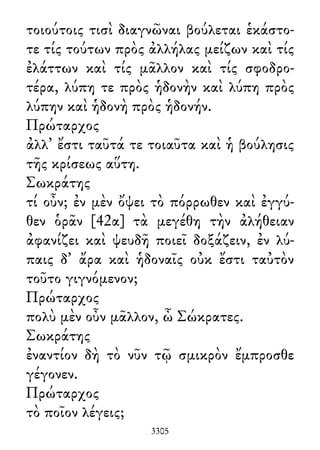 τοιούτοις τισὶ διαγνῶναι βούλεται ἑκάστο-
τε τίς τούτων πρὸς ἀλλήλας μείζων καὶ τίς
ἐλάττων καὶ τίς μᾶλλον καὶ τίς σφοδρο-
τέρα, λύπη τε πρὸς ἡδονὴν καὶ λύπη πρὸς
λύπην καὶ ἡδονὴ πρὸς ἡδονήν.
Πρώταρχος
ἀλλ᾽ ἔστι ταῦτά τε τοιαῦτα καὶ ἡ βούλησις
τῆς κρίσεως αὕτη.
Σωκράτης
τί οὖν; ἐν μὲν ὄψει τὸ πόρρωθεν καὶ ἐγγύ-
θεν ὁρᾶν [42α] τὰ μεγέθη τὴν ἀλήθειαν
ἀφανίζει καὶ ψευδῆ ποιεῖ δοξάζειν, ἐν λύ-
παις δ᾽ ἄρα καὶ ἡδοναῖς οὐκ ἔστι ταὐτὸν
τοῦτο γιγνόμενον;
Πρώταρχος
πολὺ μὲν οὖν μᾶλλον, ὦ Σώκρατες.
Σωκράτης
ἐναντίον δὴ τὸ νῦν τῷ σμικρὸν ἔμπροσθε
γέγονεν.
Πρώταρχος
τὸ ποῖον λέγεις;
3305
 