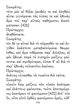 Σωκράτης
τότε μὲν αἱ δόξαι ψευδεῖς τε καὶ ἀληθεῖς
αὗται γιγνόμεναι τὰς λύπας τε καὶ ἡδονὰς
ἅμα τοῦ παρ᾽ αὑταῖς παθήματος ἀνεπί-
μπλασαν. [42β]
Πρώταρχος
ἀληθέστατα.
Σωκράτης
νῦν δέ γε αὐταὶ διὰ τὸ πόρρωθέν τε καὶ ἐγ-
γύθεν ἑκάστοτε μεταβαλλόμεναι θεωρε-
ῖσθαι, καὶ ἅμα τιθέμεναι παρ᾽ ἀλλήλας, αἱ
μὲν ἡδοναὶ παρὰ τὸ λυπηρὸν μείζους φαί-
νονται καὶ σφοδρότεραι, λῦπαι δ᾽ αὖ διὰ τὸ
παρ᾽ ἡδονὰς τοὐναντίον ἐκείναις.
Πρώταρχος
ἀνάγκη γίγνεσθαι τὰ τοιαῦτα διὰ ταῦτα.
Σωκράτης
οὐκοῦν ὅσῳ μείζους τῶν οὐσῶν ἑκάτεραι
καὶ ἐλάττους φαίνονται, τοῦτο ἀποτεμόμε-
νος ἑκατέρων τὸ φαινόμενον [42ξ] ἀλλ᾽ οὐκ
ὄν, οὔτε αὐτὸ ὀρθῶς φαινόμενον ἐρεῖς, οὐδ᾽
3306
 