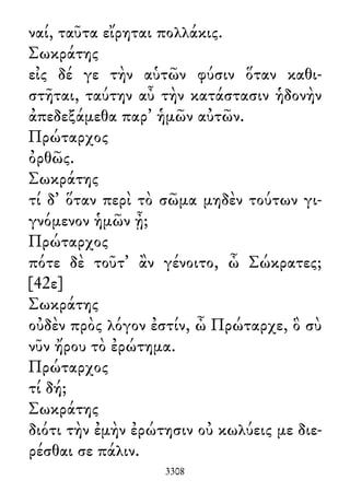 ναί, ταῦτα εἴρηται πολλάκις.
Σωκράτης
εἰς δέ γε τὴν αὑτῶν φύσιν ὅταν καθι-
στῆται, ταύτην αὖ τὴν κατάστασιν ἡδονὴν
ἀπεδεξάμεθα παρ᾽ ἡμῶν αὐτῶν.
Πρώταρχος
ὀρθῶς.
Σωκράτης
τί δ᾽ ὅταν περὶ τὸ σῶμα μηδὲν τούτων γι-
γνόμενον ἡμῶν ᾖ;
Πρώταρχος
πότε δὲ τοῦτ᾽ ἂν γένοιτο, ὦ Σώκρατες;
[42ε]
Σωκράτης
οὐδὲν πρὸς λόγον ἐστίν, ὦ Πρώταρχε, ὃ σὺ
νῦν ἤρου τὸ ἐρώτημα.
Πρώταρχος
τί δή;
Σωκράτης
διότι τὴν ἐμὴν ἐρώτησιν οὐ κωλύεις με διε-
ρέσθαι σε πάλιν.
3308
 
