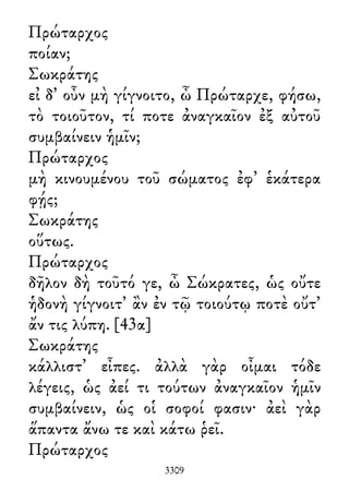 Πρώταρχος
ποίαν;
Σωκράτης
εἰ δ᾽ οὖν μὴ γίγνοιτο, ὦ Πρώταρχε, φήσω,
τὸ τοιοῦτον, τί ποτε ἀναγκαῖον ἐξ αὐτοῦ
συμβαίνειν ἡμῖν;
Πρώταρχος
μὴ κινουμένου τοῦ σώματος ἐφ᾽ ἑκάτερα
φῄς;
Σωκράτης
οὕτως.
Πρώταρχος
δῆλον δὴ τοῦτό γε, ὦ Σώκρατες, ὡς οὔτε
ἡδονὴ γίγνοιτ᾽ ἂν ἐν τῷ τοιούτῳ ποτὲ οὔτ᾽
ἄν τις λύπη. [43α]
Σωκράτης
κάλλιστ᾽ εἶπες. ἀλλὰ γὰρ οἶμαι τόδε
λέγεις, ὡς ἀεί τι τούτων ἀναγκαῖον ἡμῖν
συμβαίνειν, ὡς οἱ σοφοί φασιν· ἀεὶ γὰρ
ἅπαντα ἄνω τε καὶ κάτω ῥεῖ.
Πρώταρχος
3309
 