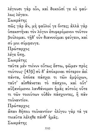 λέγουσι γὰρ οὖν, καὶ δοκοῦσί γε οὐ φαύ-
λως λέγειν.
Σωκράτης
πῶς γὰρ ἄν, μὴ φαῦλοί γε ὄντες; ἀλλὰ γὰρ
ὑπεκστῆναι τὸν λόγον ἐπιφερόμενον τοῦτον
βούλομαι. τῇδ᾽ οὖν διανοοῦμαι φεύγειν, καὶ
σύ μοι σύμφευγε.
Πρώταρχος
λέγε ὅπῃ.
Σωκράτης
ταῦτα μὲν τοίνυν οὕτως ἔστω, φῶμεν πρὸς
τούτους· [43β] σὺ δ᾽ ἀπόκριναι πότερον ἀεὶ
πάντα, ὁπόσα πάσχει τι τῶν ἐμψύχων,
ταῦτ᾽ αἰσθάνεται τὸ πάσχον, καὶ οὔτ᾽
αὐξανόμενοι λανθάνομεν ἡμᾶς αὐτοὺς οὔτε
τι τῶν τοιούτων οὐδὲν πάσχοντες, ἢ πᾶν
τοὐναντίον.
Πρώταρχος
ἅπαν δήπου τοὐναντίον· ὀλίγου γὰρ τά γε
τοιαῦτα λέληθε πάνθ᾽ ἡμᾶς.
Σωκράτης
3310
 