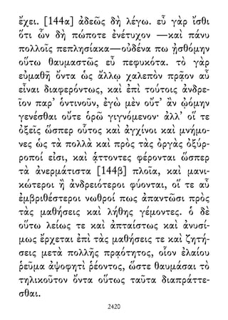 ἔχει. [144α] ἀδεῶς δὴ λέγω. εὖ γὰρ ἴσθι
ὅτι ὧν δὴ πώποτε ἐνέτυχον —καὶ πάνυ
πολλοῖς πεπλησίακα—οὐδένα πω ᾐσθόμην
οὕτω θαυμαστῶς εὖ πεφυκότα. τὸ γὰρ
εὐμαθῆ ὄντα ὡς ἄλλῳ χαλεπὸν πρᾷον αὖ
εἶναι διαφερόντως, καὶ ἐπὶ τούτοις ἀνδρε-
ῖον παρ᾽ ὁντινοῦν, ἐγὼ μὲν οὔτ᾽ ἂν ᾠόμην
γενέσθαι οὔτε ὁρῶ γιγνόμενον· ἀλλ᾽ οἵ τε
ὀξεῖς ὥσπερ οὗτος καὶ ἀγχίνοι καὶ μνήμο-
νες ὡς τὰ πολλὰ καὶ πρὸς τὰς ὀργὰς ὀξύρ-
ροποί εἰσι, καὶ ᾁττοντες φέρονται ὥσπερ
τὰ ἀνερμάτιστα [144β] πλοῖα, καὶ μανι-
κώτεροι ἢ ἀνδρειότεροι φύονται, οἵ τε αὖ
ἐμβριθέστεροι νωθροί πως ἀπαντῶσι πρὸς
τὰς μαθήσεις καὶ λήθης γέμοντες. ὁ δὲ
οὕτω λείως τε καὶ ἀπταίστως καὶ ἀνυσί-
μως ἔρχεται ἐπὶ τὰς μαθήσεις τε καὶ ζητή-
σεις μετὰ πολλῆς πρᾳότητος, οἷον ἐλαίου
ῥεῦμα ἀψοφητὶ ῥέοντος, ὥστε θαυμάσαι τὸ
τηλικοῦτον ὄντα οὕτως ταῦτα διαπράττε-
σθαι.
2420
 