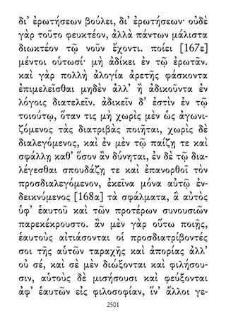 δι᾽ ἐρωτήσεων βούλει, δι᾽ ἐρωτήσεων· οὐδὲ
γὰρ τοῦτο φευκτέον, ἀλλὰ πάντων μάλιστα
διωκτέον τῷ νοῦν ἔχοντι. ποίει [167ε]
μέντοι οὑτωσί· μὴ ἀδίκει ἐν τῷ ἐρωτᾶν.
καὶ γὰρ πολλὴ ἀλογία ἀρετῆς φάσκοντα
ἐπιμελεῖσθαι μηδὲν ἀλλ᾽ ἢ ἀδικοῦντα ἐν
λόγοις διατελεῖν. ἀδικεῖν δ᾽ ἐστὶν ἐν τῷ
τοιούτῳ, ὅταν τις μὴ χωρὶς μὲν ὡς ἀγωνι-
ζόμενος τὰς διατριβὰς ποιῆται, χωρὶς δὲ
διαλεγόμενος, καὶ ἐν μὲν τῷ παίζῃ τε καὶ
σφάλλῃ καθ᾽ ὅσον ἂν δύνηται, ἐν δὲ τῷ δια-
λέγεσθαι σπουδάζῃ τε καὶ ἐπανορθοῖ τὸν
προσδιαλεγόμενον, ἐκεῖνα μόνα αὐτῷ ἐν-
δεικνύμενος [168α] τὰ σφάλματα, ἃ αὐτὸς
ὑφ᾽ ἑαυτοῦ καὶ τῶν προτέρων συνουσιῶν
παρεκέκρουστο. ἂν μὲν γὰρ οὕτω ποιῇς,
ἑαυτοὺς αἰτιάσονται οἱ προσδιατρίβοντές
σοι τῆς αὑτῶν ταραχῆς καὶ ἀπορίας ἀλλ᾽
οὐ σέ, καὶ σὲ μὲν διώξονται καὶ φιλήσου-
σιν, αὑτοὺς δὲ μισήσουσι καὶ φεύξονται
ἀφ᾽ ἑαυτῶν εἰς φιλοσοφίαν, ἵν᾽ ἄλλοι γε-
2501
 