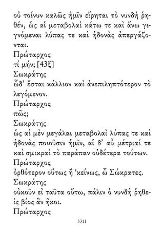 οὐ τοίνυν καλῶς ἡμῖν εἴρηται τὸ νυνδὴ ῥη-
θέν, ὡς αἱ μεταβολαὶ κάτω τε καὶ ἄνω γι-
γνόμεναι λύπας τε καὶ ἡδονὰς ἀπεργάζο-
νται.
Πρώταρχος
τί μήν; [43ξ]
Σωκράτης
ὧδ᾽ ἔσται κάλλιον καὶ ἀνεπιληπτότερον τὸ
λεγόμενον.
Πρώταρχος
πῶς;
Σωκράτης
ὡς αἱ μὲν μεγάλαι μεταβολαὶ λύπας τε καὶ
ἡδονὰς ποιοῦσιν ἡμῖν, αἱ δ᾽ αὖ μέτριαί τε
καὶ σμικραὶ τὸ παράπαν οὐδέτερα τούτων.
Πρώταρχος
ὀρθότερον οὕτως ἢ 'κείνως, ὦ Σώκρατες.
Σωκράτης
οὐκοῦν εἰ ταῦτα οὕτω, πάλιν ὁ νυνδὴ ῥηθε-
ὶς βίος ἂν ἥκοι.
Πρώταρχος
3311
 