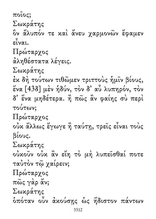 ποῖος;
Σωκράτης
ὃν ἄλυπόν τε καὶ ἄνευ χαρμονῶν ἔφαμεν
εἶναι.
Πρώταρχος
ἀληθέστατα λέγεις.
Σωκράτης
ἐκ δὴ τούτων τιθῶμεν τριττοὺς ἡμῖν βίους,
ἕνα [43δ] μὲν ἡδύν, τὸν δ᾽ αὖ λυπηρόν, τὸν
δ᾽ ἕνα μηδέτερα. ἢ πῶς ἂν φαίης σὺ περὶ
τούτων;
Πρώταρχος
οὐκ ἄλλως ἔγωγε ἢ ταύτῃ, τρεῖς εἶναι τοὺς
βίους.
Σωκράτης
οὐκοῦν οὐκ ἂν εἴη τὸ μὴ λυπεῖσθαί ποτε
ταὐτὸν τῷ χαίρειν;
Πρώταρχος
πῶς γὰρ ἄν;
Σωκράτης
ὁπόταν οὖν ἀκούσῃς ὡς ἥδιστον πάντων
3312
 