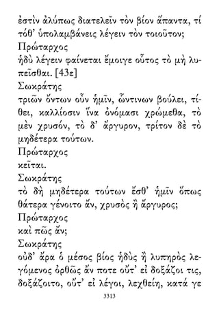 ἐστὶν ἀλύπως διατελεῖν τὸν βίον ἅπαντα, τί
τόθ᾽ ὑπολαμβάνεις λέγειν τὸν τοιοῦτον;
Πρώταρχος
ἡδὺ λέγειν φαίνεται ἔμοιγε οὗτος τὸ μὴ λυ-
πεῖσθαι. [43ε]
Σωκράτης
τριῶν ὄντων οὖν ἡμῖν, ὧντινων βούλει, τί-
θει, καλλίοσιν ἵνα ὀνόμασι χρώμεθα, τὸ
μὲν χρυσόν, τὸ δ᾽ ἄργυρον, τρίτον δὲ τὸ
μηδέτερα τούτων.
Πρώταρχος
κεῖται.
Σωκράτης
τὸ δὴ μηδέτερα τούτων ἔσθ᾽ ἡμῖν ὅπως
θάτερα γένοιτο ἄν, χρυσὸς ἢ ἄργυρος;
Πρώταρχος
καὶ πῶς ἄν;
Σωκράτης
οὐδ᾽ ἄρα ὁ μέσος βίος ἡδὺς ἢ λυπηρὸς λε-
γόμενος ὀρθῶς ἄν ποτε οὔτ᾽ εἰ δοξάζοι τις,
δοξάζοιτο, οὔτ᾽ εἰ λέγοι, λεχθείη, κατά γε
3313
 