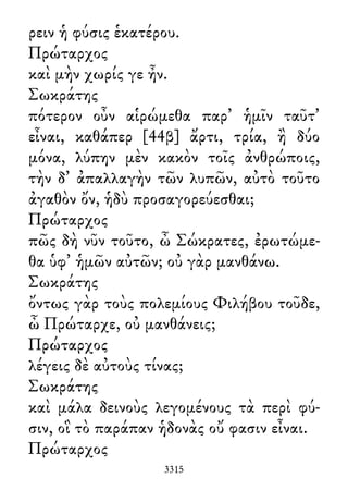 ρειν ἡ φύσις ἑκατέρου.
Πρώταρχος
καὶ μὴν χωρίς γε ἦν.
Σωκράτης
πότερον οὖν αἱρώμεθα παρ᾽ ἡμῖν ταῦτ᾽
εἶναι, καθάπερ [44β] ἄρτι, τρία, ἢ δύο
μόνα, λύπην μὲν κακὸν τοῖς ἀνθρώποις,
τὴν δ᾽ ἀπαλλαγὴν τῶν λυπῶν, αὐτὸ τοῦτο
ἀγαθὸν ὄν, ἡδὺ προσαγορεύεσθαι;
Πρώταρχος
πῶς δὴ νῦν τοῦτο, ὦ Σώκρατες, ἐρωτώμε-
θα ὑφ᾽ ἡμῶν αὐτῶν; οὐ γὰρ μανθάνω.
Σωκράτης
ὄντως γὰρ τοὺς πολεμίους Φιλήβου τοῦδε,
ὦ Πρώταρχε, οὐ μανθάνεις;
Πρώταρχος
λέγεις δὲ αὐτοὺς τίνας;
Σωκράτης
καὶ μάλα δεινοὺς λεγομένους τὰ περὶ φύ-
σιν, οἳ τὸ παράπαν ἡδονὰς οὔ φασιν εἶναι.
Πρώταρχος
3315
 