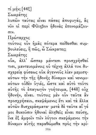 τί μήν; [44ξ]
Σωκράτης
λυπῶν ταύτας εἶναι πάσας ἀποφυγάς, ἃς
νῦν οἱ περὶ Φίληβον ἡδονὰς ἐπονομάζου-
σιν.
Πρώταρχος
τούτοις οὖν ἡμᾶς πότερα πείθεσθαι συμ-
βουλεύεις, ἢ πῶς, ὦ Σώκρατες;
Σωκράτης
οὔκ, ἀλλ᾽ ὥσπερ μάντεσι προσχρῆσθαί
τισι, μαντευομένοις οὐ τέχνῃ ἀλλά τινι δυ-
σχερείᾳ φύσεως οὐκ ἀγεννοῦς λίαν μεμιση-
κότων τὴν τῆς ἡδονῆς δύναμιν καὶ νενομι-
κότων οὐδὲν ὑγιές, ὥστε καὶ αὐτὸ τοῦτο
αὐτῆς τὸ ἐπαγωγὸν γοήτευμα, [44δ] οὐχ
ἡδονήν, εἶναι. τούτοις μὲν οὖν ταῦτα ἂν
προσχρήσαιο, σκεψάμενος ἔτι καὶ τὰ ἄλλα
αὐτῶν δυσχεράσματα· μετὰ δὲ ταῦτα αἵ γέ
μοι δοκοῦσιν ἡδοναὶ ἀληθεῖς εἶναι πεύσῃ,
ἵνα ἐξ ἀμφοῖν τοῖν λόγοιν σκεψάμενοι τὴν
δύναμιν αὐτῆς παραθώμεθα πρὸς τὴν κρί-
3316
 