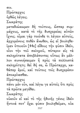 σιν.
Πρώταρχος
ὀρθῶς λέγεις.
Σωκράτης
μεταδιώκωμεν δὴ τούτους, ὥσπερ συμ-
μάχους, κατὰ τὸ τῆς δυσχερείας αὐτῶν
ἴχνος. οἶμαι γὰρ τοιόνδε τι λέγειν αὐτούς,
ἀρχομένους ποθὲν ἄνωθεν, ὡς εἰ βουληθε-
ῖμεν ὁτουοῦν [44ε] εἴδους τὴν φύσιν ἰδεῖν,
οἷον τὴν τοῦ σκληροῦ, πότερον εἰς τὰ
σκληρότατα ἀποβλέποντες οὕτως ἂν μᾶλ-
λον συννοήσαιμεν ἢ πρὸς τὰ πολλοστὰ
σκληρότητι; δεῖ δή σε, ὦ Πρώταρχε, κα-
θάπερ ἐμοί, καὶ τούτοις τοῖς δυσχερέσιν
ἀποκρίνεσθαι.
Πρώταρχος
πάνυ μὲν οὖν, καὶ λέγω γε αὐτοῖς ὅτι πρὸς
τὰ πρῶτα μεγέθει.
Σωκράτης
οὐκοῦν εἰ καὶ τὸ τῆς ἡδονῆς γένος ἰδεῖν
ἥντινά ποτ᾽ ἔχει φύσιν βουληθεῖμεν, οὐκ
3317
 