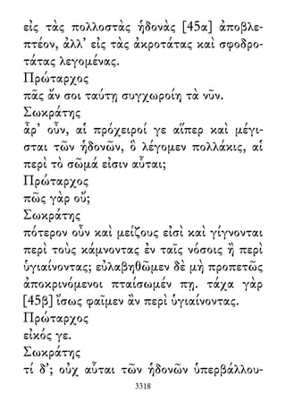 εἰς τὰς πολλοστὰς ἡδονὰς [45α] ἀποβλε-
πτέον, ἀλλ᾽ εἰς τὰς ἀκροτάτας καὶ σφοδρο-
τάτας λεγομένας.
Πρώταρχος
πᾶς ἄν σοι ταύτῃ συγχωροίη τὰ νῦν.
Σωκράτης
ἆρ᾽ οὖν, αἱ πρόχειροί γε αἵπερ καὶ μέγι-
σται τῶν ἡδονῶν, ὃ λέγομεν πολλάκις, αἱ
περὶ τὸ σῶμά εἰσιν αὗται;
Πρώταρχος
πῶς γὰρ οὔ;
Σωκράτης
πότερον οὖν καὶ μείζους εἰσὶ καὶ γίγνονται
περὶ τοὺς κάμνοντας ἐν ταῖς νόσοις ἢ περὶ
ὑγιαίνοντας; εὐλαβηθῶμεν δὲ μὴ προπετῶς
ἀποκρινόμενοι πταίσωμέν πῃ. τάχα γὰρ
[45β] ἴσως φαῖμεν ἂν περὶ ὑγιαίνοντας.
Πρώταρχος
εἰκός γε.
Σωκράτης
τί δ᾽; οὐχ αὗται τῶν ἡδονῶν ὑπερβάλλου-
3318
 
