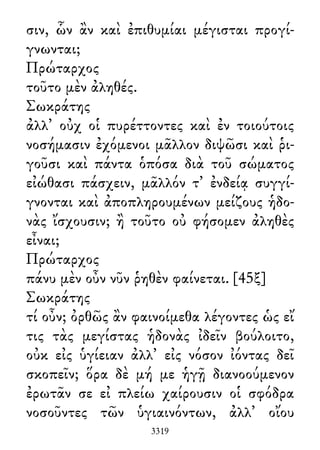 σιν, ὧν ἂν καὶ ἐπιθυμίαι μέγισται προγί-
γνωνται;
Πρώταρχος
τοῦτο μὲν ἀληθές.
Σωκράτης
ἀλλ᾽ οὐχ οἱ πυρέττοντες καὶ ἐν τοιούτοις
νοσήμασιν ἐχόμενοι μᾶλλον διψῶσι καὶ ῥι-
γοῦσι καὶ πάντα ὁπόσα διὰ τοῦ σώματος
εἰώθασι πάσχειν, μᾶλλόν τ᾽ ἐνδείᾳ συγγί-
γνονται καὶ ἀποπληρουμένων μείζους ἡδο-
νὰς ἴσχουσιν; ἢ τοῦτο οὐ φήσομεν ἀληθὲς
εἶναι;
Πρώταρχος
πάνυ μὲν οὖν νῦν ῥηθὲν φαίνεται. [45ξ]
Σωκράτης
τί οὖν; ὀρθῶς ἂν φαινοίμεθα λέγοντες ὡς εἴ
τις τὰς μεγίστας ἡδονὰς ἰδεῖν βούλοιτο,
οὐκ εἰς ὑγίειαν ἀλλ᾽ εἰς νόσον ἰόντας δεῖ
σκοπεῖν; ὅρα δὲ μή με ἡγῇ διανοούμενον
ἐρωτᾶν σε εἰ πλείω χαίρουσιν οἱ σφόδρα
νοσοῦντες τῶν ὑγιαινόντων, ἀλλ᾽ οἴου
3319
 