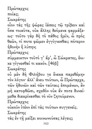Πρώταρχος
ποίας;
Σωκράτης
οἷον τὰς τῆς ψώρας ἰάσεις τῷ τρίβειν καὶ
ὅσα τοιαῦτα, οὐκ ἄλλης δεόμενα φαρμάξε-
ως· τοῦτο γὰρ δὴ τὸ πάθος ἡμῖν, ὦ πρὸς
θεῶν, τί ποτε φῶμεν ἐγγίγνεσθαι; πότερον
ἡδονὴν ἢ λύπην;
Πρώταρχος
σύμμεικτον τοῦτό γ᾽ ἄρ᾽, ὦ Σώκρατες, ἔοι-
κε γίγνεσθαί τι κακόν. [46β]
Σωκράτης
οὐ μὲν δὴ Φιλήβου γε ἕνεκα παρεθέμην
τὸν λόγον· ἀλλ᾽ ἄνευ τούτων, ὦ Πρώταρχε,
τῶν ἡδονῶν καὶ τῶν ταύταις ἑπομένων, ἂν
μὴ κατοφθῶσι, σχεδὸν οὐκ ἄν ποτε δυναί-
μεθα διακρίνασθαι τὸ νῦν ζητούμενον.
Πρώταρχος
οὐκοῦν ἰτέον ἐπὶ τὰς τούτων συγγενεῖς.
Σωκράτης
τὰς ἐν τῇ μείξει κοινωνούσας λέγεις;
3322
 