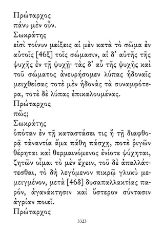Πρώταρχος
πάνυ μὲν οὖν.
Σωκράτης
εἰσὶ τοίνυν μείξεις αἱ μὲν κατὰ τὸ σῶμα ἐν
αὐτοῖς [46ξ] τοῖς σώμασιν, αἱ δ᾽ αὐτῆς τῆς
ψυχῆς ἐν τῇ ψυχῇ· τὰς δ᾽ αὖ τῆς ψυχῆς καὶ
τοῦ σώματος ἀνευρήσομεν λύπας ἡδοναῖς
μειχθείσας τοτὲ μὲν ἡδονὰς τὰ συναμφότε-
ρα, τοτὲ δὲ λύπας ἐπικαλουμένας.
Πρώταρχος
πῶς;
Σωκράτης
ὁπόταν ἐν τῇ καταστάσει τις ἢ τῇ διαφθο-
ρᾷ τἀναντία ἅμα πάθη πάσχῃ, ποτὲ ῥιγῶν
θέρηται καὶ θερμαινόμενος ἐνίοτε ψύχηται,
ζητῶν οἶμαι τὸ μὲν ἔχειν, τοῦ δὲ ἀπαλλάτ-
τεσθαι, τὸ δὴ λεγόμενον πικρῷ γλυκὺ με-
μειγμένον, μετὰ [46δ] δυσαπαλλακτίας πα-
ρόν, ἀγανάκτησιν καὶ ὕστερον σύντασιν
ἀγρίαν ποιεῖ.
Πρώταρχος
3323
 