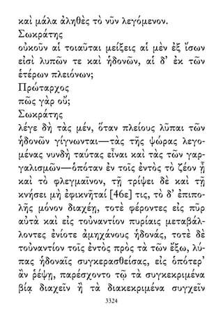 καὶ μάλα ἀληθὲς τὸ νῦν λεγόμενον.
Σωκράτης
οὐκοῦν αἱ τοιαῦται μείξεις αἱ μὲν ἐξ ἴσων
εἰσὶ λυπῶν τε καὶ ἡδονῶν, αἱ δ᾽ ἐκ τῶν
ἑτέρων πλειόνων;
Πρώταρχος
πῶς γὰρ οὔ;
Σωκράτης
λέγε δὴ τὰς μέν, ὅταν πλείους λῦπαι τῶν
ἡδονῶν γίγνωνται—τὰς τῆς ψώρας λεγο-
μένας νυνδὴ ταύτας εἶναι καὶ τὰς τῶν γαρ-
γαλισμῶν—ὁπόταν ἐν τοῖς ἐντὸς τὸ ζέον ᾖ
καὶ τὸ φλεγμαῖνον, τῇ τρίψει δὲ καὶ τῇ
κνήσει μὴ ἐφικνῆταί [46ε] τις, τὸ δ᾽ ἐπιπο-
λῆς μόνον διαχέῃ, τοτὲ φέροντες εἰς πῦρ
αὐτὰ καὶ εἰς τοὐναντίον πυρίαις μεταβάλ-
λοντες ἐνίοτε ἀμηχάνους ἡδονάς, τοτὲ δὲ
τοὐναντίον τοῖς ἐντὸς πρὸς τὰ τῶν ἔξω, λύ-
πας ἡδοναῖς συγκερασθείσας, εἰς ὁπότερ᾽
ἂν ῥέψῃ, παρέσχοντο τῷ τὰ συγκεκριμένα
βίᾳ διαχεῖν ἢ τὰ διακεκριμένα συγχεῖν
3324
 