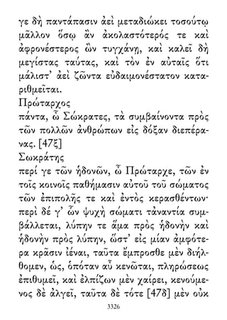 γε δὴ παντάπασιν ἀεὶ μεταδιώκει τοσούτῳ
μᾶλλον ὅσῳ ἂν ἀκολαστότερός τε καὶ
ἀφρονέστερος ὢν τυγχάνῃ, καὶ καλεῖ δὴ
μεγίστας ταύτας, καὶ τὸν ἐν αὐταῖς ὅτι
μάλιστ᾽ ἀεὶ ζῶντα εὐδαιμονέστατον κατα-
ριθμεῖται.
Πρώταρχος
πάντα, ὦ Σώκρατες, τὰ συμβαίνοντα πρὸς
τῶν πολλῶν ἀνθρώπων εἰς δόξαν διεπέρα-
νας. [47ξ]
Σωκράτης
περί γε τῶν ἡδονῶν, ὦ Πρώταρχε, τῶν ἐν
τοῖς κοινοῖς παθήμασιν αὐτοῦ τοῦ σώματος
τῶν ἐπιπολῆς τε καὶ ἐντὸς κερασθέντων·
περὶ δέ γ᾽ ὧν ψυχὴ σώματι τἀναντία συμ-
βάλλεται, λύπην τε ἅμα πρὸς ἡδονὴν καὶ
ἡδονὴν πρὸς λύπην, ὥστ᾽ εἰς μίαν ἀμφότε-
ρα κρᾶσιν ἰέναι, ταῦτα ἔμπροσθε μὲν διήλ-
θομεν, ὡς, ὁπόταν αὖ κενῶται, πληρώσεως
ἐπιθυμεῖ, καὶ ἐλπίζων μὲν χαίρει, κενούμε-
νος δὲ ἀλγεῖ, ταῦτα δὲ τότε [47δ] μὲν οὐκ
3326
 