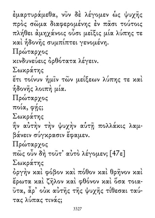 ἐμαρτυράμεθα, νῦν δὲ λέγομεν ὡς ψυχῆς
πρὸς σῶμα διαφερομένης ἐν πᾶσι τούτοις
πλήθει ἀμηχάνοις οὖσι μεῖξις μία λύπης τε
καὶ ἡδονῆς συμπίπτει γενομένη.
Πρώταρχος
κινδυνεύεις ὀρθότατα λέγειν.
Σωκράτης
ἔτι τοίνυν ἡμῖν τῶν μείξεων λύπης τε καὶ
ἡδονῆς λοιπὴ μία.
Πρώταρχος
ποία, φῄς;
Σωκράτης
ἣν αὐτὴν τὴν ψυχὴν αὑτῇ πολλάκις λαμ-
βάνειν σύγκρασιν ἔφαμεν.
Πρώταρχος
πῶς οὖν δὴ τοῦτ᾽ αὐτὸ λέγομεν; [47ε]
Σωκράτης
ὀργὴν καὶ φόβον καὶ πόθον καὶ θρῆνον καὶ
ἔρωτα καὶ ζῆλον καὶ φθόνον καὶ ὅσα τοια-
ῦτα, ἆρ᾽ οὐκ αὐτῆς τῆς ψυχῆς τίθεσαι ταύ-
τας λύπας τινάς;
3327
 