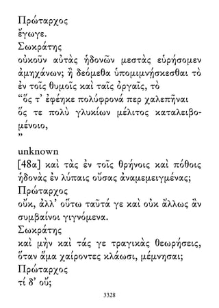 Πρώταρχος
ἔγωγε.
Σωκράτης
οὐκοῦν αὐτὰς ἡδονῶν μεστὰς εὑρήσομεν
ἀμηχάνων; ἢ δεόμεθα ὑπομιμνῄσκεσθαι τὸ
ἐν τοῖς θυμοῖς καὶ ταῖς ὀργαῖς, τὸ
“ὅς τ᾽ ἐφέηκε πολύφρονά περ χαλεπῆναι
ὅς τε πολὺ γλυκίων μέλιτος καταλειβο-
μένοιο,
”
unknown
[48α] καὶ τὰς ἐν τοῖς θρήνοις καὶ πόθοις
ἡδονὰς ἐν λύπαις οὔσας ἀναμεμειγμένας;
Πρώταρχος
οὔκ, ἀλλ᾽ οὕτω ταῦτά γε καὶ οὐκ ἄλλως ἂν
συμβαίνοι γιγνόμενα.
Σωκράτης
καὶ μὴν καὶ τάς γε τραγικὰς θεωρήσεις,
ὅταν ἅμα χαίροντες κλάωσι, μέμνησαι;
Πρώταρχος
τί δ᾽ οὔ;
3328
 