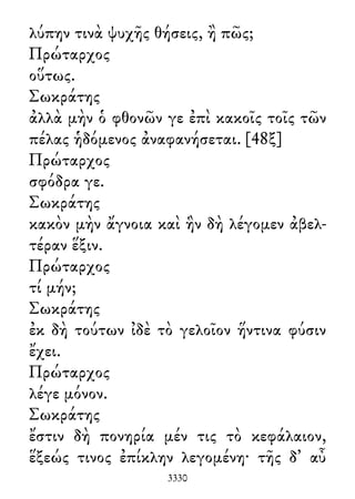 λύπην τινὰ ψυχῆς θήσεις, ἢ πῶς;
Πρώταρχος
οὕτως.
Σωκράτης
ἀλλὰ μὴν ὁ φθονῶν γε ἐπὶ κακοῖς τοῖς τῶν
πέλας ἡδόμενος ἀναφανήσεται. [48ξ]
Πρώταρχος
σφόδρα γε.
Σωκράτης
κακὸν μὴν ἄγνοια καὶ ἣν δὴ λέγομεν ἀβελ-
τέραν ἕξιν.
Πρώταρχος
τί μήν;
Σωκράτης
ἐκ δὴ τούτων ἰδὲ τὸ γελοῖον ἥντινα φύσιν
ἔχει.
Πρώταρχος
λέγε μόνον.
Σωκράτης
ἔστιν δὴ πονηρία μέν τις τὸ κεφάλαιον,
ἕξεώς τινος ἐπίκλην λεγομένη· τῆς δ᾽ αὖ
3330
 
