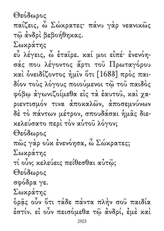 Θεόδωρος
παίζεις, ὦ Σώκρατες· πάνυ γὰρ νεανικῶς
τῷ ἀνδρὶ βεβοήθηκας.
Σωκράτης
εὖ λέγεις, ὦ ἑταῖρε. καί μοι εἰπέ· ἐνενόη-
σάς που λέγοντος ἄρτι τοῦ Πρωταγόρου
καὶ ὀνειδίζοντος ἡμῖν ὅτι [168δ] πρὸς παι-
δίον τοὺς λόγους ποιούμενοι τῷ τοῦ παιδὸς
φόβῳ ἀγωνιζοίμεθα εἰς τὰ ἑαυτοῦ, καὶ χα-
ριεντισμόν τινα ἀποκαλῶν, ἀποσεμνύνων
δὲ τὸ πάντων μέτρον, σπουδάσαι ἡμᾶς διε-
κελεύσατο περὶ τὸν αὑτοῦ λόγον;
Θεόδωρος
πῶς γὰρ οὐκ ἐνενόησα, ὦ Σώκρατες;
Σωκράτης
τί οὖν; κελεύεις πείθεσθαι αὐτῷ;
Θεόδωρος
σφόδρα γε.
Σωκράτης
ὁρᾷς οὖν ὅτι τάδε πάντα πλὴν σοῦ παιδία
ἐστίν. εἰ οὖν πεισόμεθα τῷ ἀνδρί, ἐμὲ καὶ
2503
 