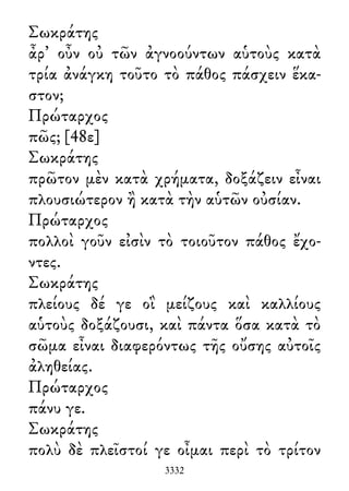 Σωκράτης
ἆρ᾽ οὖν οὐ τῶν ἀγνοούντων αὑτοὺς κατὰ
τρία ἀνάγκη τοῦτο τὸ πάθος πάσχειν ἕκα-
στον;
Πρώταρχος
πῶς; [48ε]
Σωκράτης
πρῶτον μὲν κατὰ χρήματα, δοξάζειν εἶναι
πλουσιώτερον ἢ κατὰ τὴν αὑτῶν οὐσίαν.
Πρώταρχος
πολλοὶ γοῦν εἰσὶν τὸ τοιοῦτον πάθος ἔχο-
ντες.
Σωκράτης
πλείους δέ γε οἳ μείζους καὶ καλλίους
αὑτοὺς δοξάζουσι, καὶ πάντα ὅσα κατὰ τὸ
σῶμα εἶναι διαφερόντως τῆς οὔσης αὐτοῖς
ἀληθείας.
Πρώταρχος
πάνυ γε.
Σωκράτης
πολὺ δὲ πλεῖστοί γε οἶμαι περὶ τὸ τρίτον
3332
 