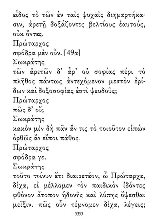 εἶδος τὸ τῶν ἐν ταῖς ψυχαῖς διημαρτήκα-
σιν, ἀρετῇ δοξάζοντες βελτίους ἑαυτούς,
οὐκ ὄντες.
Πρώταρχος
σφόδρα μὲν οὖν. [49α]
Σωκράτης
τῶν ἀρετῶν δ᾽ ἆρ᾽ οὐ σοφίας πέρι τὸ
πλῆθος πάντως ἀντεχόμενον μεστὸ