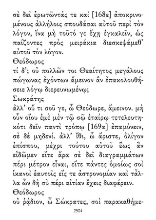 σὲ δεῖ ἐρωτῶντάς τε καὶ [168ε] ἀποκρινο-
μένους ἀλλήλοις σπουδάσαι αὐτοῦ περὶ τὸν
λόγον, ἵνα μὴ τοῦτό γε ἔχῃ ἐγκαλεῖν, ὡς
παίζοντες πρὸς μειράκια διεσκεψάμεθ᾽
αὐτοῦ τὸν λόγον.
Θεόδωρος
τί δ᾽; οὐ πολλῶν τοι Θεαίτητος μεγάλους
πώγωνας ἐχόντων ἄμεινον ἂν ἐπακολουθή-
σειε λόγῳ διερευνωμένῳ;
Σωκράτης
ἀλλ᾽ οὔ τι σοῦ γε, ὦ Θεόδωρε, ἄμεινον. μὴ
οὖν οἴου ἐμὲ μὲν τῷ σῷ ἑταίρῳ τετελευτη-
κότι δεῖν παντὶ τρόπῳ [169α] ἐπαμύνειν,
σὲ δὲ μηδενί. ἀλλ᾽ ἴθι, ὦ ἄριστε, ὀλίγον
ἐπίσπου, μέχρι τούτου αὐτοῦ ἕως ἂν
εἰδῶμεν εἴτε ἄρα σὲ δεῖ διαγραμμάτων
πέρι μέτρον εἶναι, εἴτε πάντες ὁμοίως σοὶ
ἱκανοὶ ἑαυτοῖς εἴς τε ἀστρονομίαν καὶ τἆλ-
λα ὧν δὴ σὺ πέρι αἰτίαν ἔχεις διαφέρειν.
Θεόδωρος
οὐ ῥᾴδιον, ὦ Σώκρατες, σοὶ παρακαθήμε-
2504
 