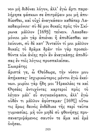 νον μὴ διδόναι λόγον, ἀλλ᾽ ἐγὼ ἄρτι παρε-
λήρησα φάσκων σε ἐπιτρέψειν μοι μὴ ἀπο-
δύεσθαι, καὶ οὐχὶ ἀναγκάσειν καθάπερ Λα-
κεδαιμόνιοι· σὺ δέ μοι δοκεῖς πρὸς τὸν Σκί-
ρωνα μᾶλλον [169β] τείνειν. Λακεδαι-
μόνιοι μὲν γὰρ ἀπιέναι ἢ ἀποδύεσθαι κε-
λεύουσι, σὺ δὲ κατ᾽ Ἀνταῖόν τί μοι μᾶλλον
δοκεῖς τὸ δρᾶμα δρᾶν· τὸν γὰρ προσελ-
θόντα οὐκ ἀνίης πρὶν ἂν ἀναγκάσῃς ἀποδύ-
σας ἐν τοῖς λόγοις προσπαλαῖσαι.
Σωκράτης
ἄριστά γε, ὦ Θεόδωρε, τὴν νόσον μου
ἀπῄκασας· ἰσχυρικώτερος μέντοι ἐγὼ ἐκεί-
νων. μυρίοι γὰρ ἤδη μοι Ἡρακλέες τε καὶ
Θησέες ἐντυχόντες καρτεροὶ πρὸς τὸ
λέγειν μάλ᾽ εὖ συγκεκόφασιν, ἀλλ᾽ ἐγὼ
οὐδέν τι μᾶλλον ἀφίσταμαι· [169ξ] οὕτω
τις ἔρως δεινὸς ἐνδέδυκε τῆς περὶ ταῦτα
γυμνασίας. μὴ οὖν μηδὲ σὺ φθονήσῃς προ-
σανατριψάμενος σαυτόν τε ἅμα καὶ ἐμὲ
ὀνῆσαι.
2505
 