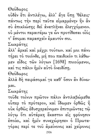 Θεόδωρος
οὐδὲν ἔτι ἀντιλέγω, ἀλλ᾽ ἄγε ὅπῃ 'θέλεις·
πάντως τὴν περὶ ταῦτα εἱμαρμένην ἣν ἂν
σὺ ἐπικλώσῃς δεῖ ἀνατλῆναι ἐλεγχόμενον.
οὐ μέντοι περαιτέρω γε ὧν προτίθεσαι οἷός
τ᾽ ἔσομαι παρασχεῖν ἐμαυτόν σοι.
Σωκράτης
ἀλλ᾽ ἀρκεῖ καὶ μέχρι τούτων. καί μοι πάνυ
τήρει τὸ τοιόνδε, μή που παιδικόν τι λάθω-
μεν εἶδος τῶν λόγων [169δ] ποιούμενοι,
καί τις πάλιν ἡμῖν αὐτὸ ὀνειδίσῃ.
Θεόδωρος
ἀλλὰ δὴ πειράσομαί γε καθ᾽ ὅσον ἂν δύνω-
μαι.
Σωκράτης
τοῦδε τοίνυν πρῶτον πάλιν ἀντιλαβώμεθα
οὗπερ τὸ πρότερον, καὶ ἴδωμεν ὀρθῶς ἢ
οὐκ ὀρθῶς ἐδυσχεραίνομεν ἐπιτιμῶντες τῷ
λόγῳ ὅτι αὐτάρκη ἕκαστον εἰς φρόνησιν
ἐποίει, καὶ ἡμῖν συνεχώρησεν ὁ Πρωτα-
γόρας περί τε τοῦ ἀμείνονος καὶ χείρονος
2506
 