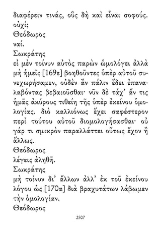 διαφέρειν τινάς, οὓς δὴ καὶ εἶναι σοφούς.
οὐχί;
Θεόδωρος
ναί.
Σωκράτης
εἰ μὲν τοίνυν αὐτὸς παρὼν ὡμολόγει ἀλλὰ
μὴ ἡμεῖς [169ε] βοηθοῦντες ὑπὲρ αὐτοῦ συ-
νεχωρήσαμεν, οὐδὲν ἂν πάλιν ἔδει ἐπανα-
λαβόντας βεβαιοῦσθαι· νῦν δὲ τάχ᾽ ἄν τις
ἡμᾶς ἀκύρους τιθείη τῆς ὑπὲρ ἐκείνου ὁμο-
λογίας. διὸ καλλιόνως ἔχει σαφέστερον
περὶ τούτου αὐτοῦ διομολογήσασθαι· οὐ
γάρ τι σμικρὸν παραλλάττει οὕτως ἔχον ἢ
ἄλλως.
Θεόδωρος
λέγεις ἀληθῆ.
Σωκράτης
μὴ τοίνυν δι᾽ ἄλλων ἀλλ᾽ ἐκ τοῦ ἐκείνου
λόγου ὡς [170α] διὰ βραχυτάτων λάβωμεν
τὴν ὁμολογίαν.
Θεόδωρος
2507
 