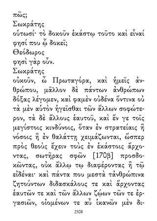 πῶς;
Σωκράτης
οὑτωσί· τὸ δοκοῦν ἑκάστῳ τοῦτο καὶ εἶναί
φησί που ᾧ δοκεῖ;
Θεόδωρος
φησὶ γὰρ οὖν.
Σωκράτης
οὐκοῦν, ὦ Πρωταγόρα, καὶ ἡμεῖς ἀν-
θρώπου, μᾶλλον δὲ πάντων ἀνθρώπων
δόξας λέγομεν, καὶ φαμὲν οὐδένα ὅντινα οὐ
τὰ μὲν αὑτὸν ἡγεῖσθαι τῶν ἄλλων σοφώτε-
ρον, τὰ δὲ ἄλλους ἑαυτοῦ, καὶ ἔν γε τοῖς
μεγίστοις κινδύνοις, ὅταν ἐν στρατείαις ἢ
νόσοις ἢ ἐν θαλάττῃ χειμάζωνται, ὥσπερ
πρὸς θεοὺς ἔχειν τοὺς ἐν ἑκάστοις ἄρχο-
ντας, σωτῆρας σφῶν [170β] προσδο-
κῶντας, οὐκ ἄλλῳ τῳ διαφέροντας ἢ τῷ
εἰδέναι· καὶ πάντα που μεστὰ τἀνθρώπινα
ζητούντων διδασκάλους τε καὶ ἄρχοντας
ἑαυτῶν τε καὶ τῶν ἄλλων ζῴων τῶν τε ἐρ-
γασιῶν, οἰομένων τε αὖ ἱκανῶν μὲν δι-
2508
 