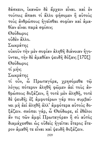 δάσκειν, ἱκανῶν δὲ ἄρχειν εἶναι. καὶ ἐν
τούτοις ἅπασι τί ἄλλο φήσομεν ἢ αὐτοὺς
τοὺς ἀνθρώπους ἡγεῖσθαι σοφίαν καὶ ἀμα-
θίαν εἶναι παρὰ σφίσιν;
Θεόδωρος
οὐδὲν ἄλλο.
Σωκράτης
οὐκοῦν τὴν μὲν σοφίαν ἀληθῆ διάνοιαν ἡγο-
ῦνται, τὴν δὲ ἀμαθίαν ψευδῆ δόξαν; [170ξ]
Θεόδωρος
τί μήν;
Σωκράτης
τί οὖν, ὦ Πρωταγόρα, χρησόμεθα τῷ
λόγῳ; πότερον ἀληθῆ φῶμεν ἀεὶ τοὺς ἀν-
θρώπους δοξάζειν, ἢ τοτὲ μὲν ἀληθῆ, τοτὲ
δὲ ψευδῆ; ἐξ ἀμφοτέρων γάρ που συμβαί-
νει μὴ ἀεὶ ἀληθῆ ἀλλ᾽ ἀμφότερα αὐτοὺς δο-
ξάζειν. σκόπει γάρ, ὦ Θεόδωρε, εἰ ἐθέλοι
ἄν τις τῶν ἀμφὶ Πρωταγόραν ἢ σὺ αὐτὸς
διαμάχεσθαι ὡς οὐδεὶς ἡγεῖται ἕτερος ἕτε-
ρον ἀμαθῆ τε εἶναι καὶ ψευδῆ δοξάζειν.
2509
 