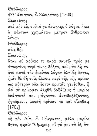 Θεόδωρος
ἀλλ᾽ ἄπιστον, ὦ Σώκρατες. [170δ]
Σωκράτης
καὶ μὴν εἰς τοῦτό γε ἀνάγκης ὁ λόγος ἥκει
ὁ πάντων χρημάτων μέτρον ἄνθρωπον
λέγων.
Θεόδωρος
πῶς δή;
Σωκράτης
ὅταν σὺ κρίνας τι παρὰ σαυτῷ πρός με
ἀποφαίνῃ περί τινος δόξαν, σοὶ μὲν δὴ το-
ῦτο κατὰ τὸν ἐκείνου λόγον ἀληθὲς ἔστω,
ἡμῖν δὲ δὴ τοῖς ἄλλοις περὶ τῆς σῆς κρίσε-
ως πότερον οὐκ ἔστιν κριταῖς γενέσθαι, ἢ
ἀεὶ σὲ κρίνομεν ἀληθῆ δοξάζειν; ἢ μυρίοι
ἑκάστοτέ σοι μάχονται ἀντιδοξάζοντες,
ἡγούμενοι ψευδῆ κρίνειν τε καὶ οἴεσθαι;
[170ε]
Θεόδωρος
νὴ τὸν ∆ία, ὦ Σώκρατες, μάλα μυρίοι
δῆτα, φησὶν Ὅμηρος, οἵ γέ μοι τὰ ἐξ ἀν-
2510
 