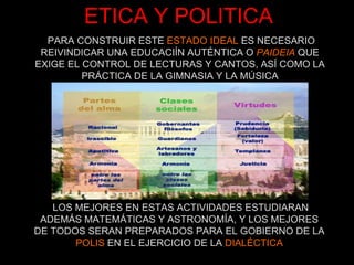 ETICA Y POLITICA PARA CONSTRUIR ESTE  ESTADO IDEAL  ES NECESARIO REIVINDICAR UNA EDUCACIÍN AUTÉNTICA O  PAIDEIA  QUE EXIGE EL CONTROL DE LECTURAS Y CANTOS, ASÍ COMO LA PRÁCTICA DE LA GIMNASIA Y LA MÚSICA LOS MEJORES EN ESTAS ACTIVIDADES ESTUDIARAN ADEMÁS MATEMÁTICAS Y ASTRONOMÍA, Y LOS MEJORES DE TODOS SERAN PREPARADOS PARA EL GOBIERNO DE LA POLIS  EN EL EJERCICIO DE LA  DIALÉCTICA 