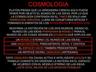 COSMOLOGIA PLATÓN PIENSA QUE LA VERDADERA CIENCIA SOLO PUEDE TENER POR OBJETO EL MUNDO DE LAS IDEAS, POR LO QUE LA COSMOLOGÍA CONTENIDA EN EL  TIMEO  ES SOLO UNA NARRACION VEROSIMIL  LLENA DE CONJETURAS MÍTICAS Y TOMANDO ELEMENTOS DE LOS  PITAGÓRICOS  Y  EMPÉDOCLES REAFIRMA LA DISTINCIÓN DE LOS DOS MUNDOS, SIENDO EL MUNDO DE LAS IDEAS  PARADIGMA  O  MODELO  PARA EL MUNDO DE LAS COSAS SENSIBLES ( COSMOS ) QUE EXPLICA ASI: ESTE  DEMIURGO  ES CAUSA ACTIVA E INTELIGENTE ( NOUS ) Y SU TRABAJO CONSISTE EN ORDENAR LA MATERIA EN EL ESPACIO DE ACUERDO CON EL MODELO ETERNO DE LAS IDEAS ¡  ESTE ES EL MEJOR DE LOS MUNDOS POSIBLES  ! UN ARTIFICE DIVINO,  DEMIURGO  (ARTESANO) EL  ESPACIO VACÍO  TAMBIÉN PREEXISTENTE UNA  MASA MATERIAL  PREEXISTENTE, MÓVIL Y CAOTICA UN  MODELO  ETERNO ( EL MUNDO DE LAS IDEAS) 