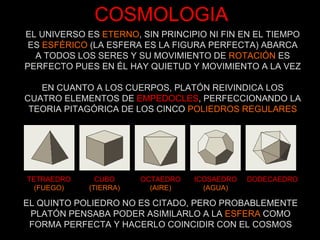 COSMOLOGIA TETRAEDRO (FUEGO) CUBO (TIERRA) OCTAEDRO (AIRE) ICOSAEDRO (AGUA) DODECAEDRO EL QUINTO POLIEDRO NO ES CITADO, PERO PROBABLEMENTE PLATÓN PENSABA PODER ASIMILARLO A LA  ESFERA  COMO FORMA PERFECTA Y HACERLO COINCIDIR CON EL COSMOS EL UNIVERSO ES  ETERNO , SIN PRINCIPIO NI FIN EN EL TIEMPO ES  ESFÉRICO  (LA ESFERA ES LA FIGURA PERFECTA) ABARCA A TODOS LOS SERES Y SU MOVIMIENTO DE  ROTACIÓN  ES PERFECTO PUES EN ÉL HAY QUIETUD Y MOVIMIENTO A LA VEZ EN CUANTO A LOS CUERPOS, PLATÓN REIVINDICA LOS CUATRO ELEMENTOS DE   EMPEDOCLES , PERFECCIONANDO LA TEORIA PITAGÓRICA DE LOS CINCO  POLIEDROS REGULARES 