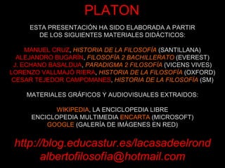 ESTA PRESENTACIÓN HA SIDO ELABORADA A PARTIR DE LOS SIGUIENTES MATERIALES DIDÁCTICOS: MANUEL CRUZ ,  HISTORIA DE LA FILOSOFÍA  (SANTILLANA) ALEJANDRO BUGARÍN ,  FILOSOFÍA 2 BACHILLERATO  (EVEREST) J. ECHANO BASALDUA ,  PARADIGMA 2 FILOSOFÍA  (VICENS VIVES) LORENZO VALLMAJÓ RIERA ,  HISTORIA DE LA FILOSOFÍA  (OXFORD) CESAR TEJEDOR CAMPOMANES ,  HISTORIA DE LA FILOSOFÍA  (SM) MATERIALES GRÁFICOS Y AUDIOVISUALES EXTRAIDOS: WIKIPEDIA , LA ENCICLOPEDIA LIBRE ENCICLOPEDIA MULTIMEDIA  ENCARTA  (MICROSOFT) GOOGLE  (GALERÍA DE IMÁGENES EN RED) http://blog.educastur.es/lacasadeelrond albertofilosofía@hotmail.com PLATON 