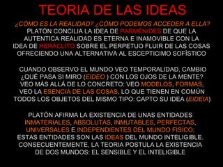 TEORIA DE LAS IDEAS ¿CÓMO ES LA REALIDAD? ¿CÓMO PODEMOS ACCEDER A ELLA? PLATÓN CONCILIA LA IDEA DE   PARMÉNIDES   DE QUE LA AUTENTICA REALIDAD ES ETERNA E INAMOVIBLE CON LA IDEA DE   HERÁCLITO   SOBRE EL PERPETUO FLUIR DE LAS COSAS OFRECIENDO UNA ALTERNATIVA AL ESCEPTICIMO SOFÍSTICO CUANDO OBSERVO EL MUNDO VEO TEMPORALIDAD, CAMBIO ¿QUÉ PASA SI MIRO ( EIDEO   ) CON LOS OJOS DE LA MENTE? VEO MÁS ALLÁ DE LO CONCRETO: VEO  MODELOS ,  FORMAS , VEO LA  ESENCIA DE LAS COSAS , LO QUE TIENEN EN COMÚN TODOS LOS OBJETOS DEL MISMO TIPO: CAPTO SU IDEA ( EIDEIA ) PLATÓN AFIRMA LA EXISTENCIA DE UNAS ENTIDADES INMATERIALES ,  ABSOLUTAS ,  INMUTABLES ,  PERFECTAS , UNIVERSALES  E  INDEPENDIENTES DEL MUNDO FISICO : ESTAS ENTIDADES SON LAS  IDEAS  DEL MUNDO INTELIGIBLE. CONSECUENTEMENTE, LA TEORIA POSTULA LA EXISTENCIA DE DOS MUNDOS: EL SENSIBLE Y EL INTELIGIBLE 