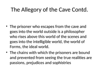 The Allegory of the Cave Contd.
• The prisoner who escapes from the cave and
goes into the world outside is a philosopher
who rises above this world of the scenes and
goes into the intelligible world, the world of
Forms, the ideal world.
• The chains with which the prisoners are bound
and prevented from seeing the true realities are
passions, prejudices and sophistries
 
