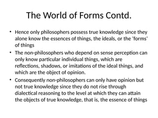 The World of Forms Contd.
• Hence only philosophers possess true knowledge since they
alone know the essences of things, the ideals, or the ‘forms’
of things
• The non-philosophers who depend on sense perception can
only know particular individual things, which are
reflections, shadows, or imitations of the ideal things, and
which are the object of opinion.
• Consequently non-philosophers can only have opinion but
not true knowledge since they do not rise through
dialectical reasoning to the level at which they can attain
the objects of true knowledge, that is, the essence of things
 