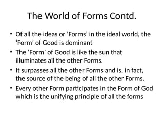 The World of Forms Contd.
• Of all the ideas or ‘Forms’ in the ideal world, the
‘Form’ of Good is dominant
• The ‘Form’ of Good is like the sun that
illuminates all the other Forms.
• It surpasses all the other Forms and is, in fact,
the source of the being of all the other Forms.
• Every other Form participates in the Form of God
which is the unifying principle of all the forms
 
